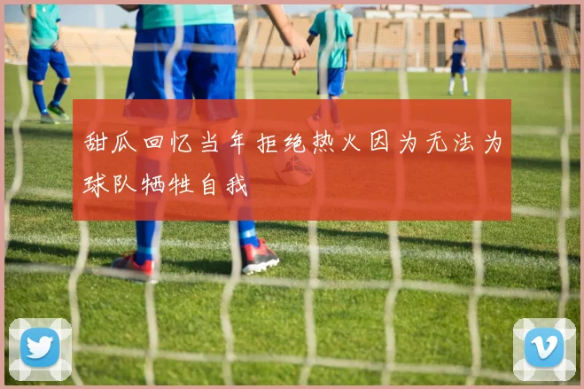甜瓜回忆当年拒绝热火因为无法为球队牺牲自我