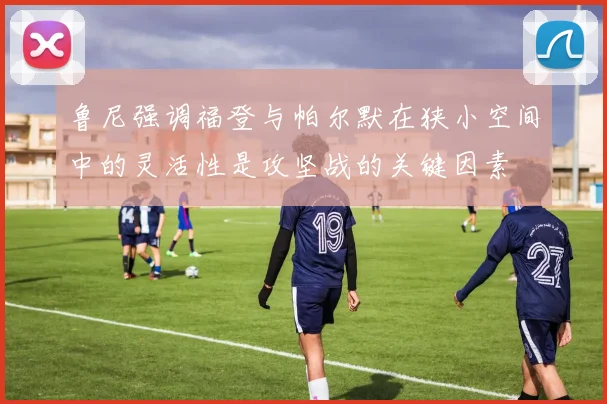 鲁尼强调福登与帕尔默在狭小空间中的灵活性是攻坚战的关键因素