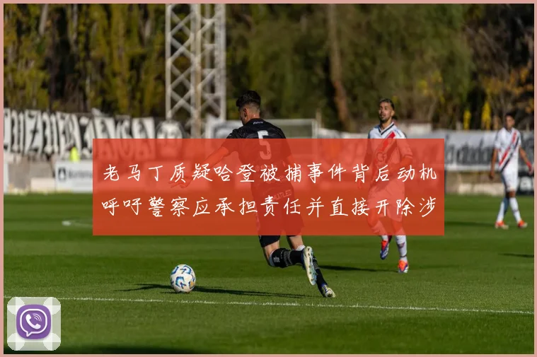 老马丁质疑哈登被捕事件背后动机呼吁警察应承担责任并直接开除涉事人员