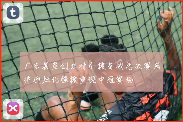 广东晨星创尔特引援备战总决赛或将迎归化强援重现中冠赛场
