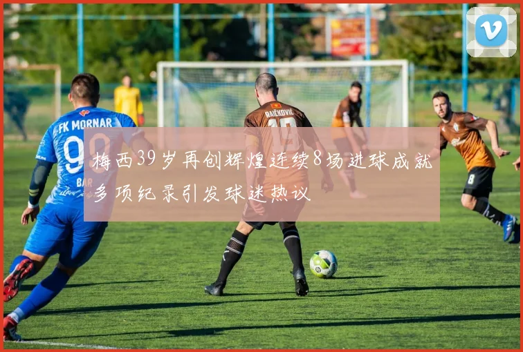梅西39岁再创辉煌连续8场进球成就多项纪录引发球迷热议
