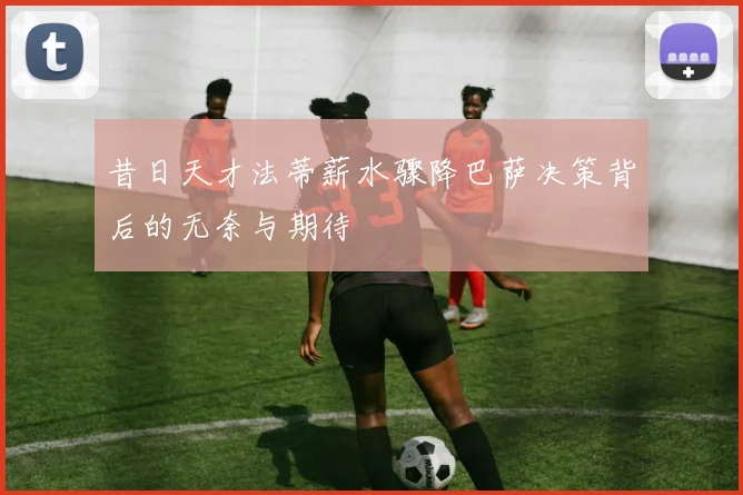 昔日天才法蒂薪水骤降巴萨决策背后的无奈与期待