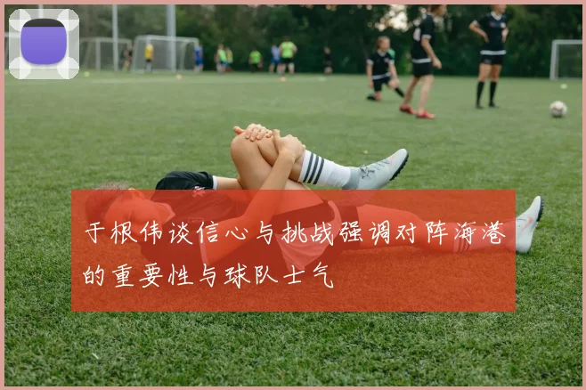 于根伟谈信心与挑战强调对阵海港的重要性与球队士气
