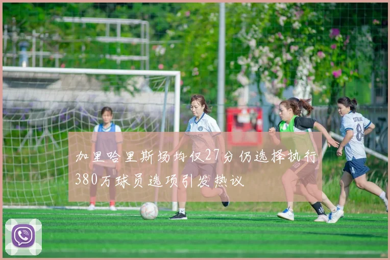 加里哈里斯场均仅27分仍选择执行380万球员选项引发热议