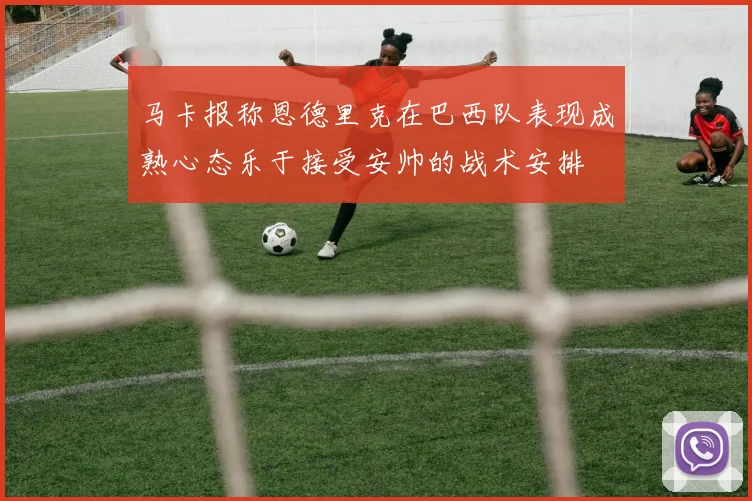 马卡报称恩德里克在巴西队表现成熟心态乐于接受安帅的战术安排