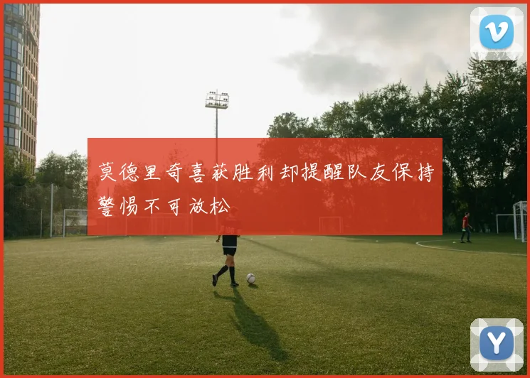 莫德里奇喜获胜利却提醒队友保持警惕不可放松