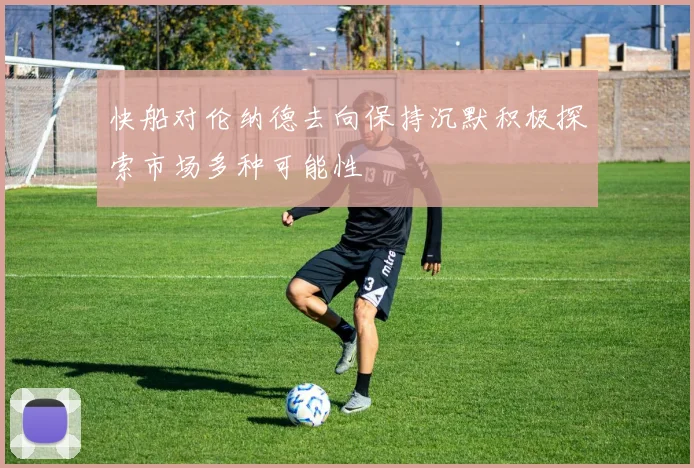 快船对伦纳德去向保持沉默积极探索市场多种可能性