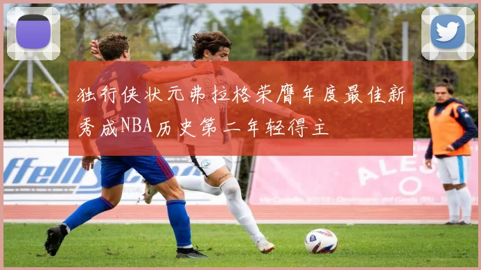 独行侠状元弗拉格荣膺年度最佳新秀成NBA历史第二年轻得主