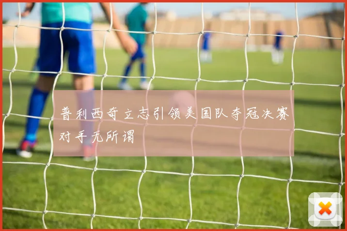 普利西奇立志引领美国队夺冠决赛对手无所谓