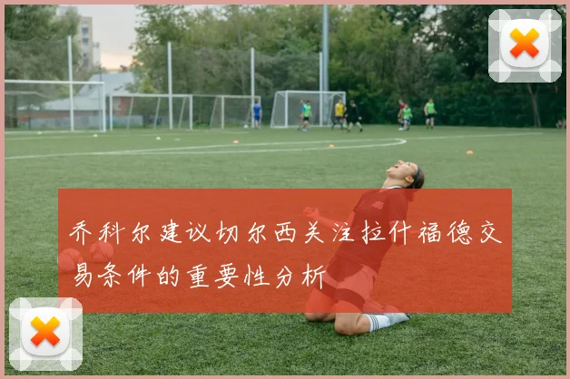 乔科尔建议切尔西关注拉什福德交易条件的重要性分析