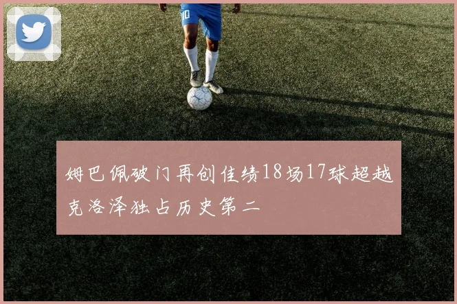 姆巴佩破门再创佳绩18场17球超越克洛泽独占历史第二