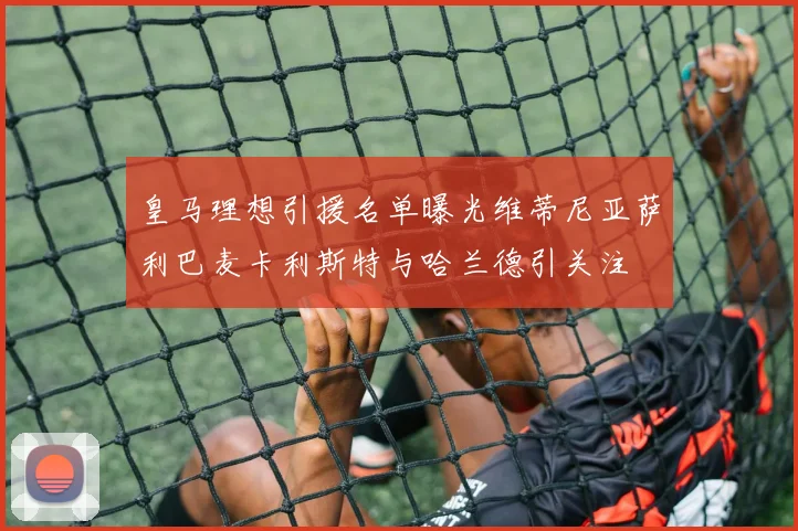 皇马理想引援名单曝光维蒂尼亚萨利巴麦卡利斯特与哈兰德引关注