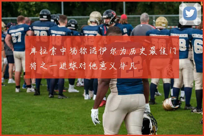 库拉索中场称诺伊尔为历史最佳门将之一进球对他意义非凡